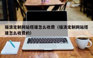 怀化福清定制网站搭建怎么收费（福清定制网站搭建怎么收费的）
