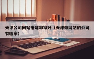 怀化天津公司网站搭建哪家好（天津做网站的公司有哪家）