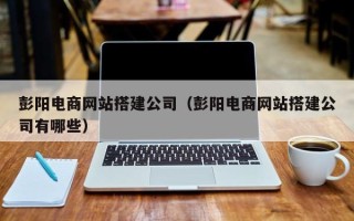 怀化彭阳电商网站搭建公司（彭阳电商网站搭建公司有哪些）