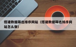 怀化搭建数据筛选排序网站（搭建数据筛选排序网站怎么做）