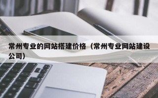 怀化常州专业的网站搭建价格（常州专业网站建设公司）