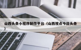 怀化山西头条小程序制作平台（山西视点今日头条）